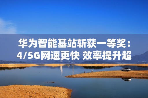 华为智能基站斩获一等奖：4/5G网速更快 效率提升超30倍