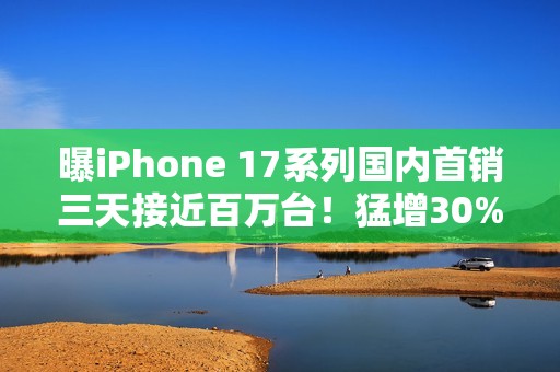 曝iPhone 17系列国内首销三天接近百万台！猛增30%
