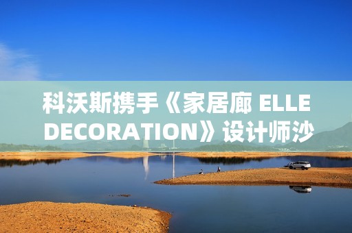 科沃斯携手《家居廊 ELLE DECORATION》设计师沙龙：全嵌美学开启未来家居新生态