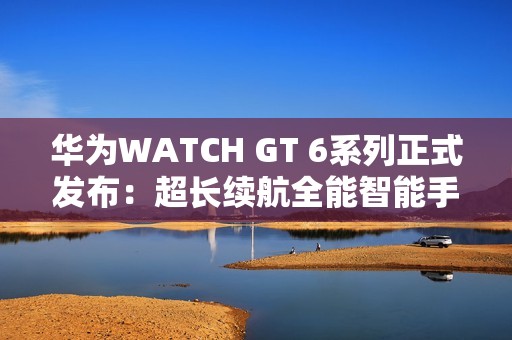 华为WATCH GT 6系列正式发布：超长续航全能智能手表亮相