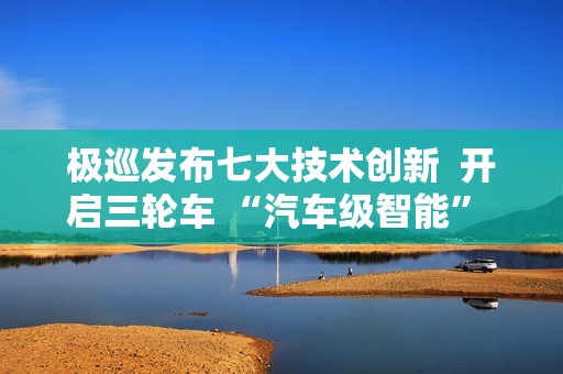 极巡发布七大技术创新  开启三轮车 “汽车级智能” 新纪元