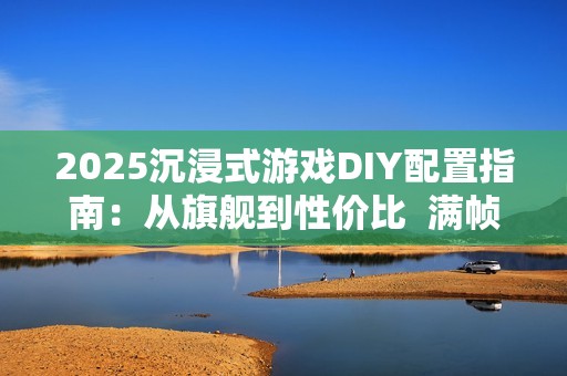 2025沉浸式游戏DIY配置指南：从旗舰到性价比  满帧畅玩《黑神话》、《三角洲游戏》和《无畏契约》
