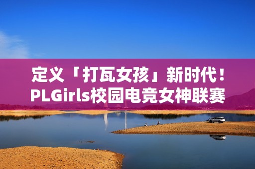 定义「打瓦女孩」新时代！PLGirls校园电竞女神联赛集结完毕！