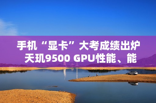 手机“显卡”大考成绩出炉  天玑9500 GPU性能、能效双冠王