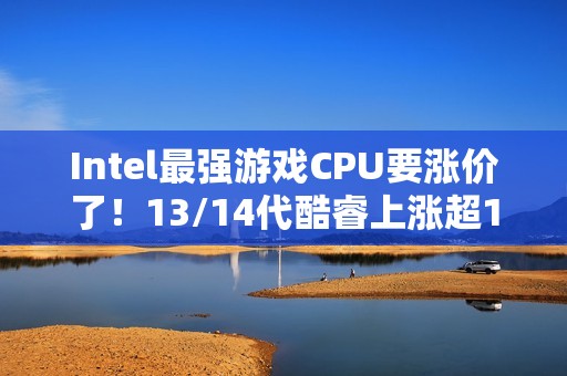 Intel最强游戏CPU要涨价了！13/14代酷睿上涨超10%