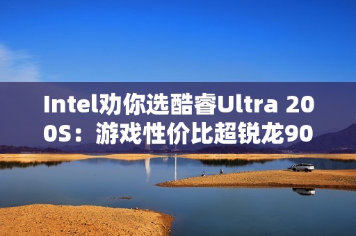 Intel劝你选酷睿Ultra 200S：游戏性价比超锐龙9000！