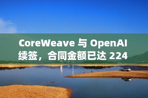 CoreWeave 与 OpenAI 续签，合同金额已达 224 亿美元