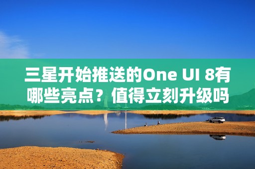 三星开始推送的One UI 8有哪些亮点？值得立刻升级吗？