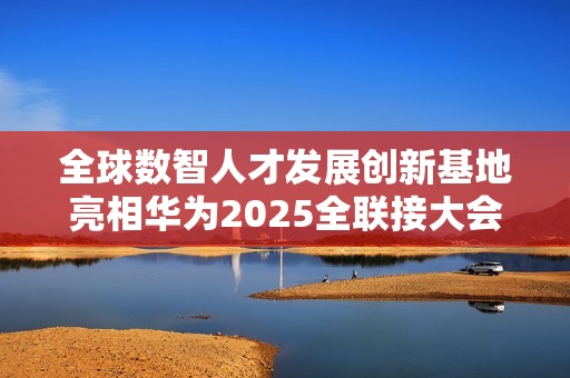 全球数智人才发展创新基地亮相华为2025全联接大会面向全球招生