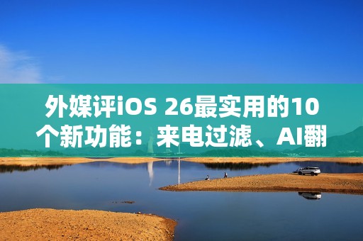 外媒评iOS 26最实用的10个新功能：来电过滤、AI翻译