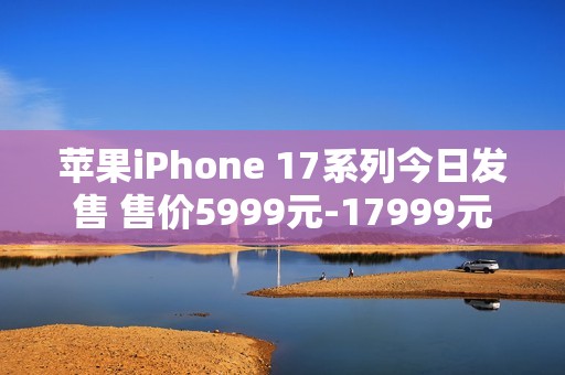 苹果iPhone 17系列今日发售 售价5999元-17999元