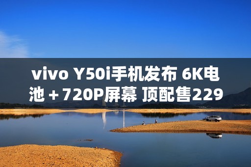 vivo Y50i手机发布 6K电池＋720P屏幕 顶配售2299元