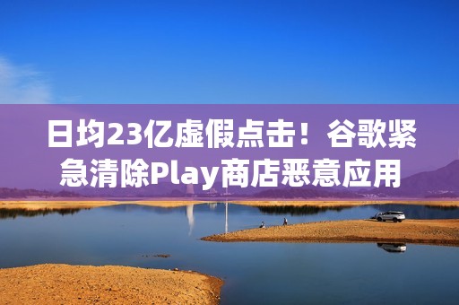 日均23亿虚假点击！谷歌紧急清除Play商店恶意应用