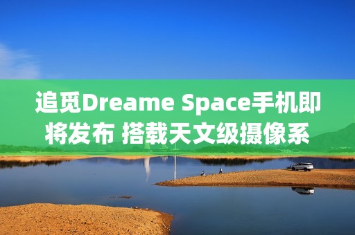 追觅Dreame Space手机即将发布 搭载天文级摄像系统