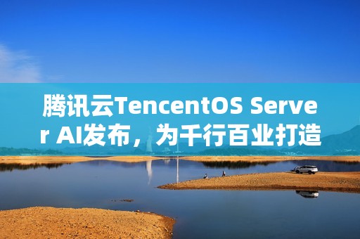 腾讯云TencentOS Server AI发布，为千行百业打造安全可靠的国产化数字底座