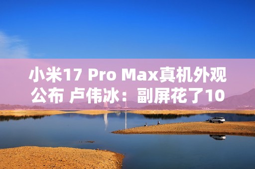 小米17 Pro Max真机外观公布 卢伟冰：副屏花了10亿