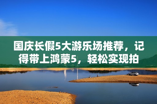 国庆长假5大游乐场推荐，记得带上鸿蒙5，轻松实现拍照自由！