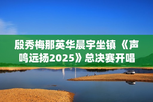 殷秀梅那英华晨宇坐镇 《声鸣远扬2025》总决赛开唱(殷秀梅那英华晨宇加盟声鸣远扬总决赛首播)