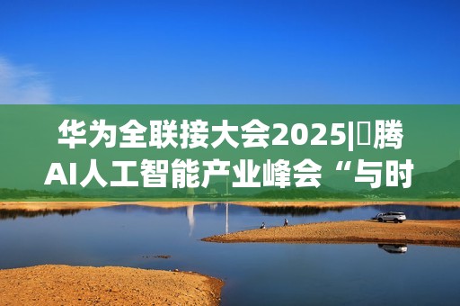 华为全联接大会2025|昇腾AI人工智能产业峰会“与时代，共昇腾”