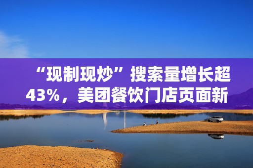 “现制现炒”搜索量增长超43%，美团餐饮门店页面新增相关展示功能