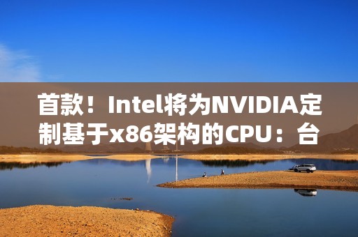 首款！Intel将为NVIDIA定制基于x86架构的CPU：台积电制造