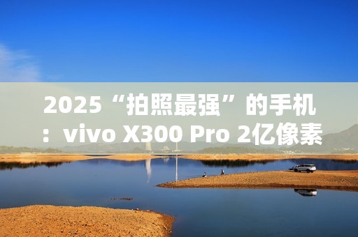 2025“拍照最强”的手机：vivo X300 Pro 2亿像素成旅拍神器