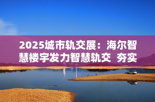 2025城市轨交展：海尔智慧楼宇发力智慧轨交  夯实冠军地位