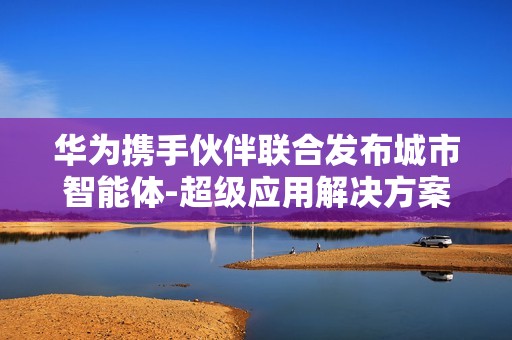 华为携手伙伴联合发布城市智能体-超级应用解决方案——城市智能体-超级应用发布会成功举办