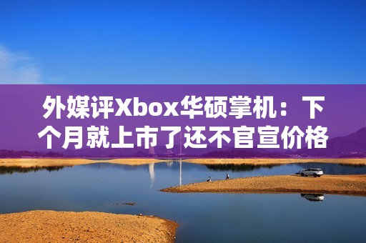 外媒评Xbox华硕掌机：下个月就上市了还不官宣价格？
