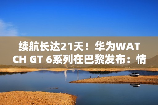 续航长达21天！华为WATCH GT 6系列在巴黎发布：情绪检测功能深受追捧