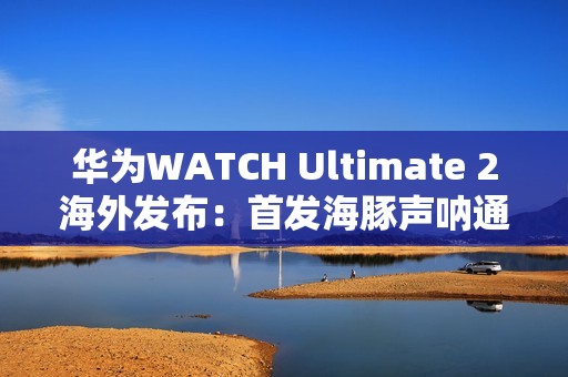 华为WATCH Ultimate 2海外发布：首发海豚声呐通信 水下60米内一键求救