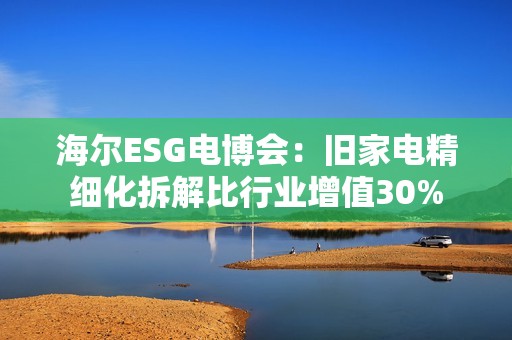 海尔ESG电博会：旧家电精细化拆解比行业增值30%