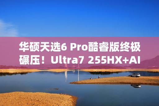 华硕天选6 Pro酷睿版终极碾压！Ultra7 255HX+AI高静黑科技  选它准没错