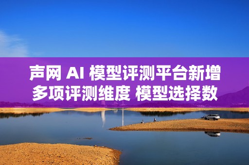 声网 AI 模型评测平台新增多项评测维度 模型选择数量提升3倍