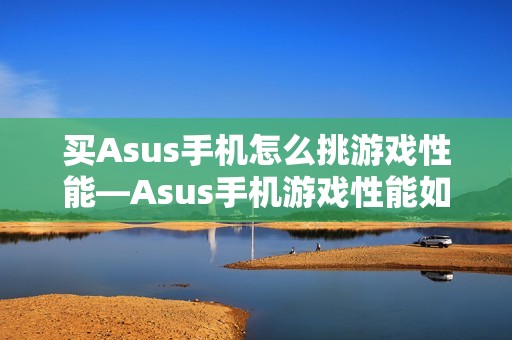 买Asus手机怎么挑游戏性能—Asus手机游戏性能如何选择方法