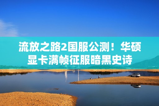 流放之路2国服公测！华硕显卡满帧征服暗黑史诗