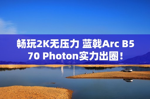 畅玩2K无压力 蓝戟Arc B570 Photon实力出圈！
