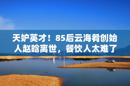 天妒英才！85后云海肴创始人赵晗离世，餐饮人太难了