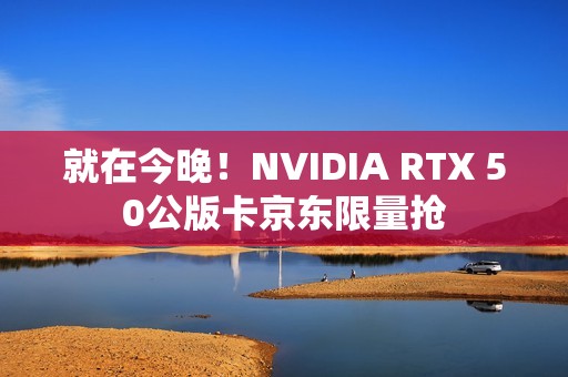 就在今晚！NVIDIA RTX 50公版卡京东限量抢