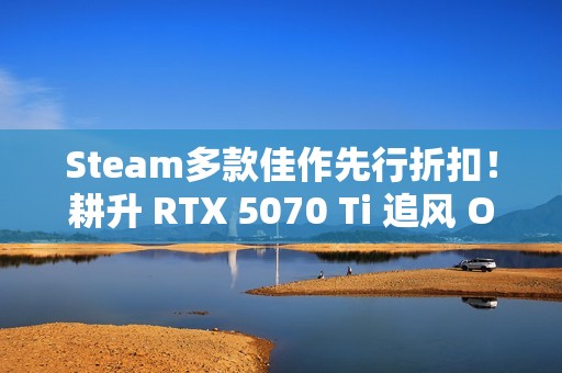 Steam多款佳作先行折扣！耕升 RTX 5070 Ti 追风 OC 2.0预热秋促！