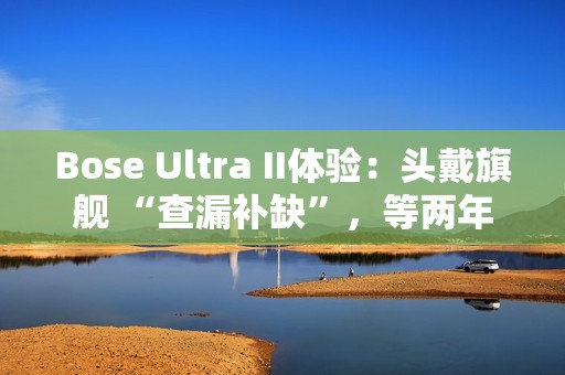 Bose Ultra II体验：头戴旗舰 “查漏补缺”，等两年值了？