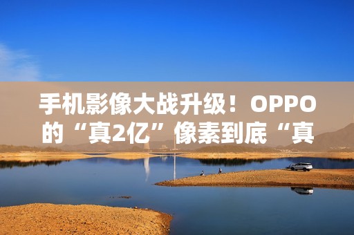 手机影像大战升级！OPPO的“真2亿”像素到底“真”在哪里？