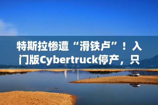 特斯拉惨遭“滑铁卢”！入门版Cybertruck停产，只活了五个月！