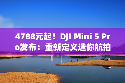 4788元起！DJI Mini 5 Pro发布：重新定义迷你航拍无人机