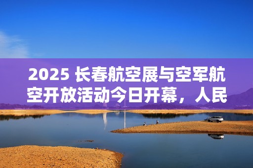 2025 长春航空展与空军航空开放活动今日开幕，人民空军发布官方剧透
