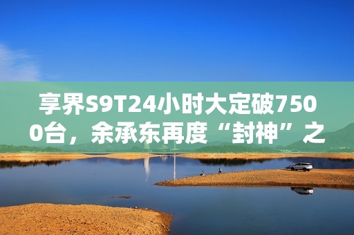 享界S9T24小时大定破7500台，余承东再度“封神”之作！