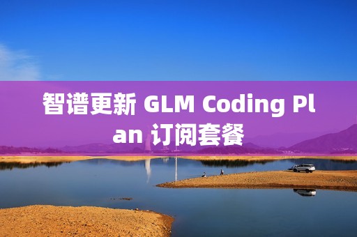 智谱更新 GLM Coding Plan 订阅套餐