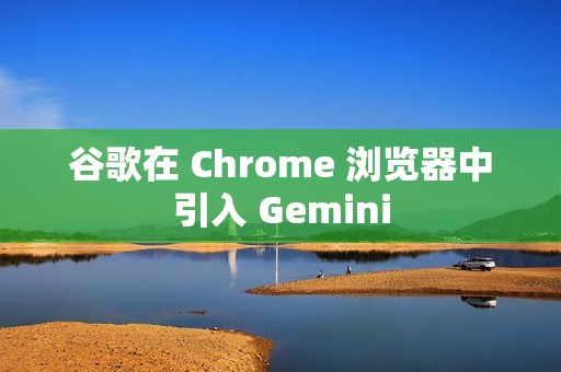 谷歌在 Chrome 浏览器中引入 Gemini