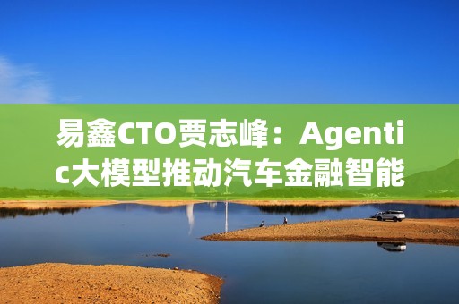 易鑫CTO贾志峰：Agentic大模型推动汽车金融智能化升级