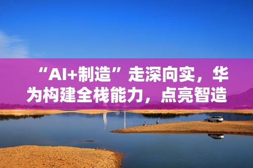 “AI+制造”走深向实，华为构建全栈能力，点亮智造未来
